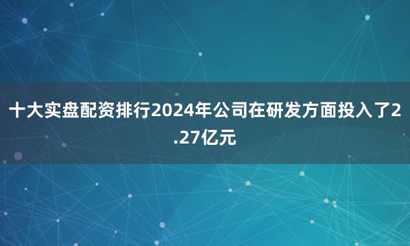 十大实盘配资排行2024年公司在研发方面投入了2.27亿元