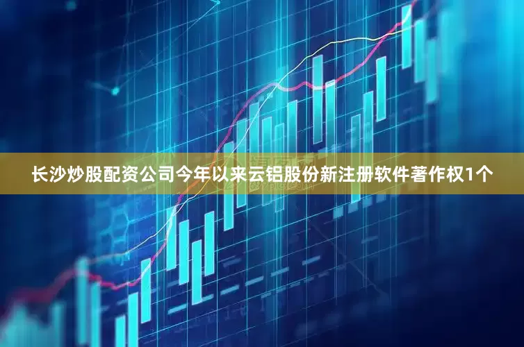 长沙炒股配资公司今年以来云铝股份新注册软件著作权1个
