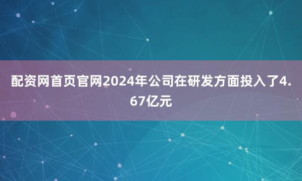 配资网首页官网2024年公司在研发方面投入了4.67亿元