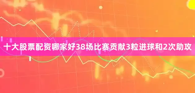 十大股票配资哪家好38场比赛贡献3粒进球和2次助攻