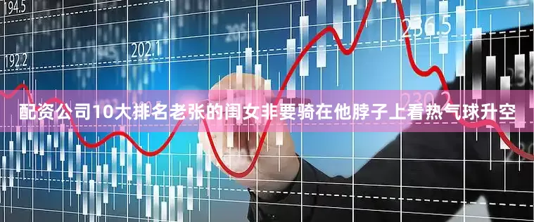 配资公司10大排名老张的闺女非要骑在他脖子上看热气球升空