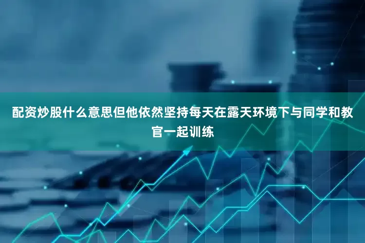 配资炒股什么意思但他依然坚持每天在露天环境下与同学和教官一起训练
