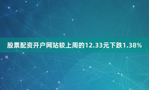 股票配资开户网站较上周的12.33元下跌1.38%