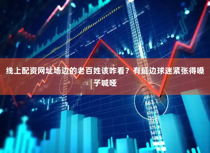 线上配资网址场边的老百姓该咋看？有延边球迷紧张得嗓子喊哑