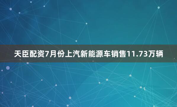 天臣配资7月份上汽新能源车销售11.73万辆