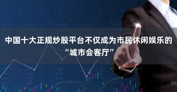 中国十大正规炒股平台不仅成为市民休闲娱乐的“城市会客厅”