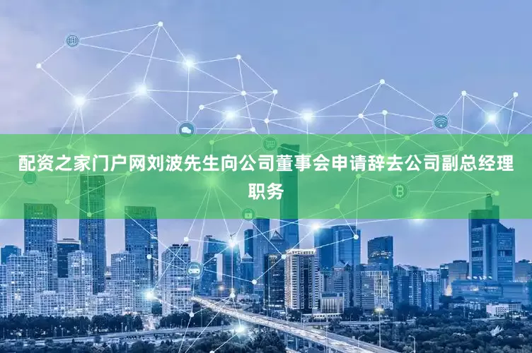 配资之家门户网刘波先生向公司董事会申请辞去公司副总经理职务