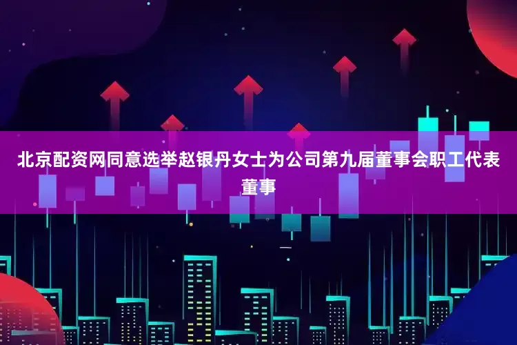 北京配资网同意选举赵银丹女士为公司第九届董事会职工代表董事