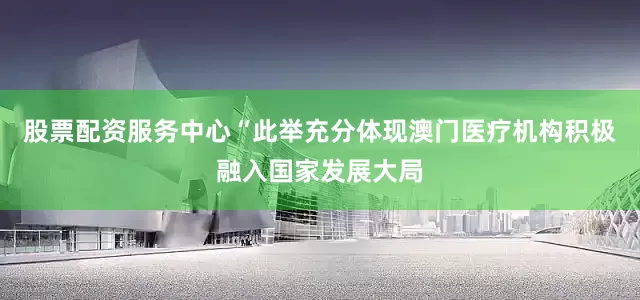 股票配资服务中心“此举充分体现澳门医疗机构积极融入国家发展大局