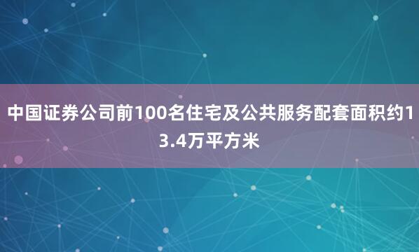 中国证券公司前100名住宅及公共服务配套面积约13.4万平方米