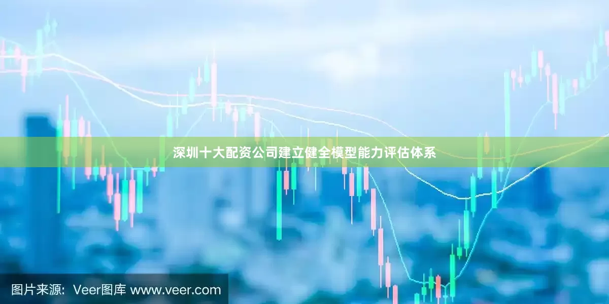 深圳十大配资公司建立健全模型能力评估体系