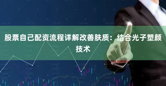 股票自己配资流程详解改善肤质：结合光子塑颜技术